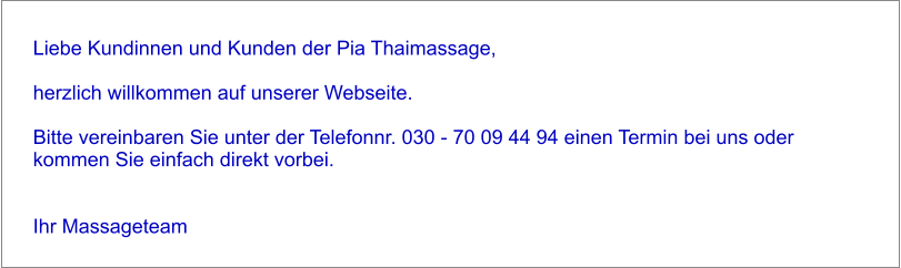 Liebe Kundinnen und Kunden der Pia Thaimassage,   herzlich willkommen auf unserer Webseite.   Bitte vereinbaren Sie unter der Telefonnr. 030 - 70 09 44 94 einen Termin bei uns oder kommen Sie einfach direkt vorbei.    Ihr Massageteam