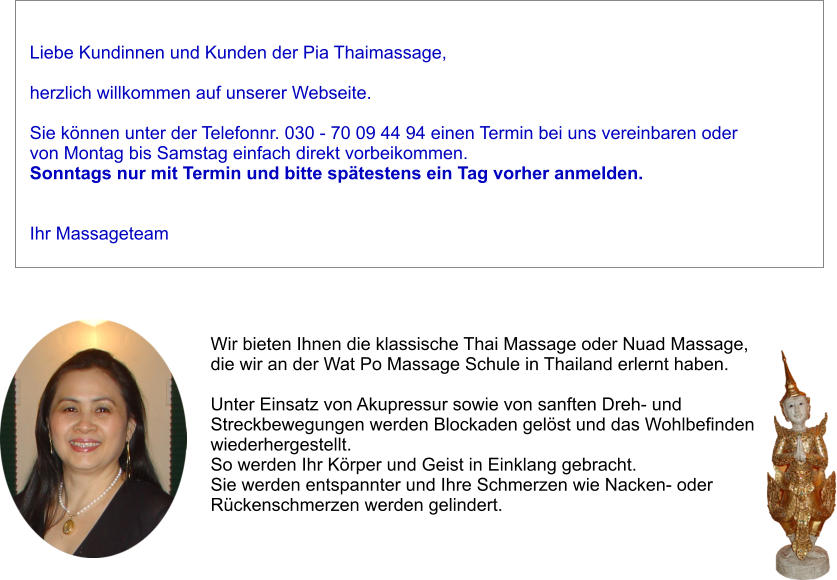 Liebe Kundinnen und Kunden der Pia Thaimassage,   herzlich willkommen auf unserer Webseite.   Sie knnen unter der Telefonnr. 030 - 70 09 44 94 einen Termin bei uns vereinbaren oder von Montag bis Samstag einfach direkt vorbeikommen.  Sonntags nur mit Termin und bitte sptestens ein Tag vorher anmelden.   Ihr Massageteam Wir bieten Ihnen die klassische Thai Massage oder Nuad Massage,  die wir an der Wat Po Massage Schule in Thailand erlernt haben.   Unter Einsatz von Akupressur sowie von sanften Dreh- und  Streckbewegungen werden Blockaden gelst und das Wohlbefinden  wiederhergestellt.  So werden Ihr Krper und Geist in Einklang gebracht.  Sie werden entspannter und Ihre Schmerzen wie Nacken- oder  Rckenschmerzen werden gelindert.